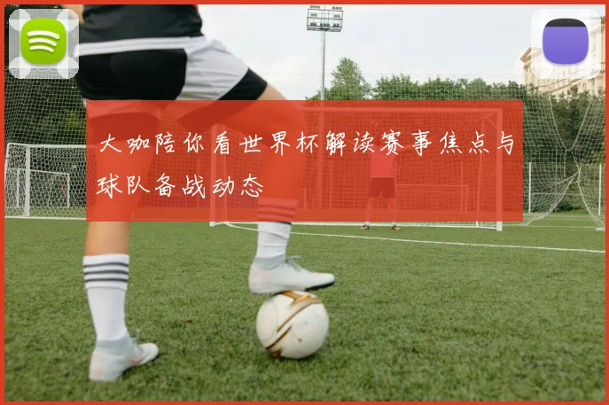 大咖陪你看世界杯解读赛事焦点与球队备战动态