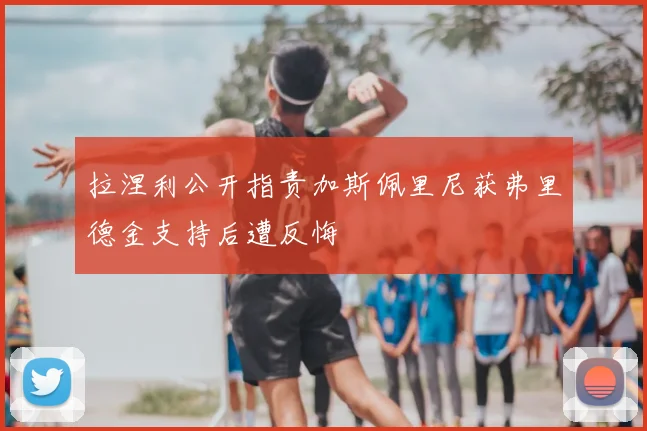 拉涅利公开指责加斯佩里尼获弗里德金支持后遭反悔