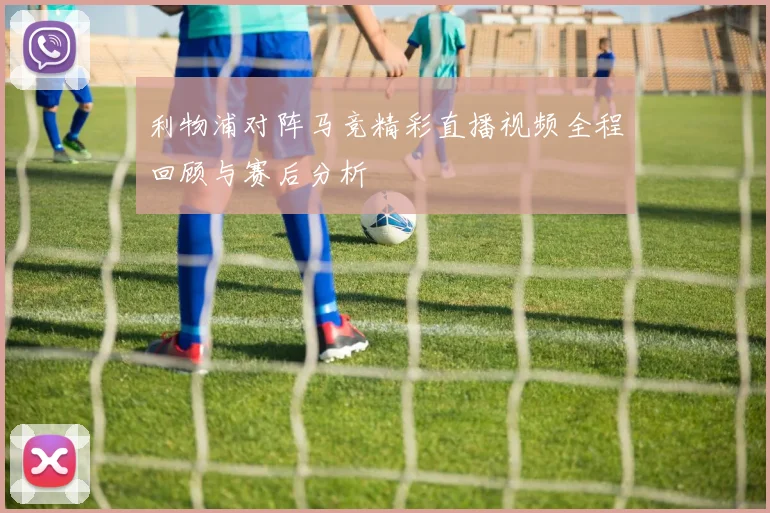 利物浦对阵马竞精彩直播视频全程回顾与赛后分析