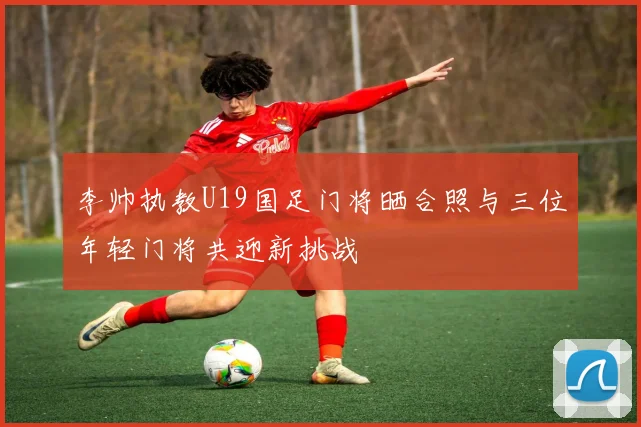 李帅执教U19国足门将晒合照与三位年轻门将共迎新挑战