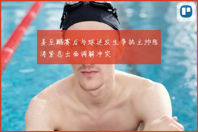 姜至鹏赛后与球迷发生争执主帅陈涛紧急出面调解冲突