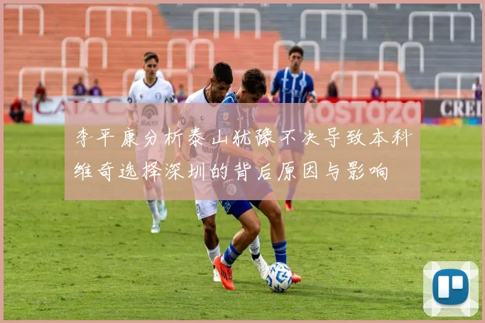 李平康分析泰山犹豫不决导致本科维奇选择深圳的背后原因与影响