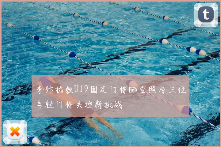 李帅执教U19国足门将晒合照与三位年轻门将共迎新挑战