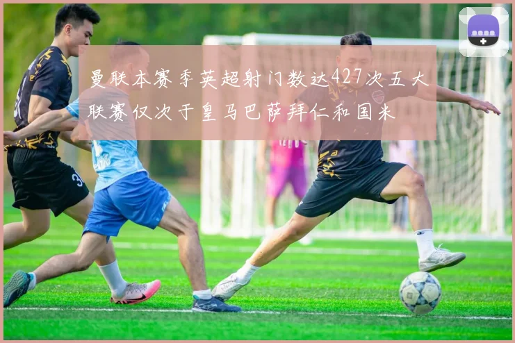 曼联本赛季英超射门数达427次五大联赛仅次于皇马巴萨拜仁和国米