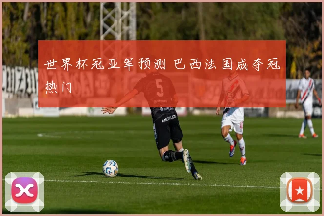 世界杯冠亚军预测 巴西法国成夺冠热门