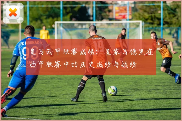 皇马西甲联赛成绩:皇家马德里在西甲联赛中的历史成绩与战绩
