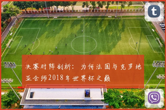 决赛对阵剖析：为何法国与克罗地亚会师2018年世界杯之巅